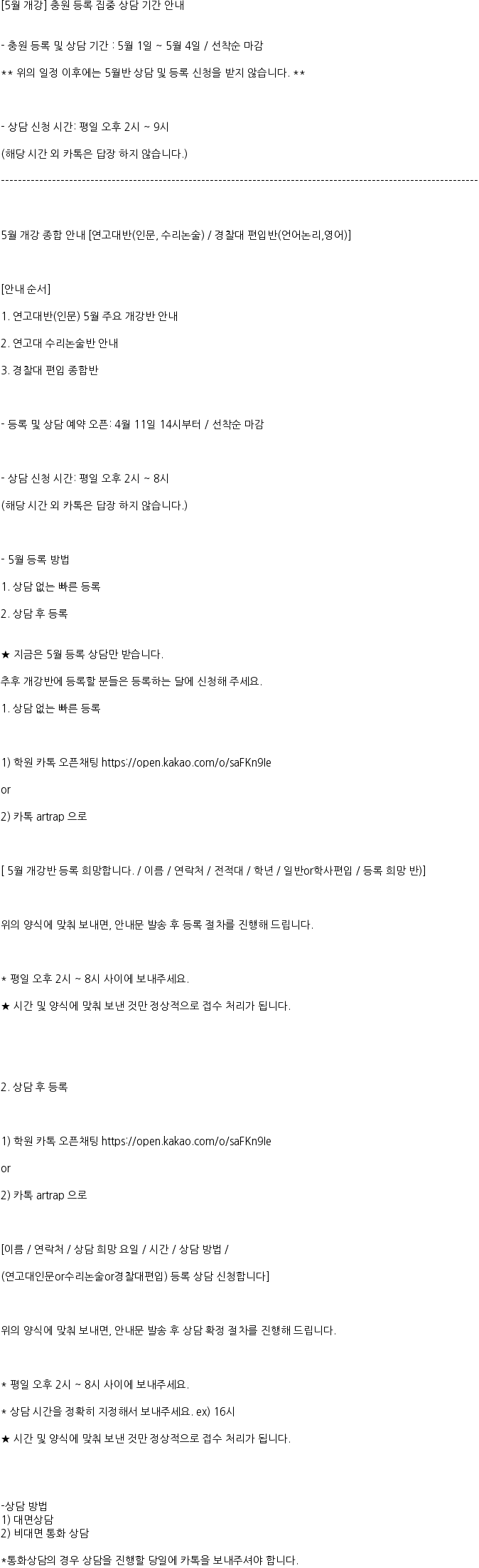 [5월 개강] 충원 등록 집중 상담 기간 안내


- 충원 등록 및 상담 기간 : 5월 1일 ~ 5월 4일 / 선착순 마감

** 위의 일정 이후에는 5월반 상담 및 등록 신청을 받지 않습니다. **



- 상담 신청 시간: 평일 오후 2시 ~ 9시

(해당 시간 외 카톡은 답장 하지 않습니다.)

----------------------------------------------------------------------------------------------------------------



5월 개강 종합 안내 [연고대반(인문, 수리논술) / 경찰대 편입반(언어논리,영어)]



[안내 순서]

1. 연고대반(인문) 5월 주요 개강반 안내

2. 연고대 수리논술반 안내

3. 경찰대 편입 종합반



- 등록 및 상담 예약 오픈: 4월 11일 14시부터 / 선착순 마감



- 상담 신청 시간: 평일 오후 2시 ~ 8시

(해당 시간 외 카톡은 답장 하지 않습니다.)



- 5월 등록 방법

1. 상담 없는 빠른 등록

2. 상담 후 등록


★ 지금은 5월 등록 상담만 받습니다.

추후 개강반에 등록할 분들은 등록하는 달에 신청해 주세요.

1. 상담 없는 빠른 등록



1) 학원 카톡 오픈채팅 https://open.kakao.com/o/saFKn9Ie

or 

2) 카톡 artrap 으로 



[ 5월 개강반 등록 희망합니다. / 이름 / 연락처 / 전적대 / 학년 / 일반or학사편입 / 등록 희망 반)]



위의 양식에 맞춰 보내면, 안내문 발송 후 등록 절차를 진행해 드립니다.



* 평일 오후 2시 ~ 8시 사이에 보내주세요. 

★ 시간 및 양식에 맞춰 보낸 것만 정상적으로 접수 처리가 됩니다.





2. 상담 후 등록



1) 학원 카톡 오픈채팅 https://open.kakao.com/o/saFKn9Ie

or 

2) 카톡 artrap 으로 



[이름 / 연락처 / 상담 희망 요일 / 시간 / 상담 방법 / 

(연고대인문or수리논술or경찰대편입) 등록 상담 신청합니다]



위의 양식에 맞춰 보내면, 안내문 발송 후 상담 확정 절차를 진행해 드립니다.



* 평일 오후 2시 ~ 8시 사이에 보내주세요. 

* 상담 시간을 정확히 지정해서 보내주세요. ex) 16시

★ 시간 및 양식에 맞춰 보낸 것만 정상적으로 접수 처리가 됩니다.




-상담 방법
1) 대면상담
2) 비대면 통화 상담

*통화상담의 경우 상담을 진행할 당일에 카톡을 보내주셔야 합니다. 